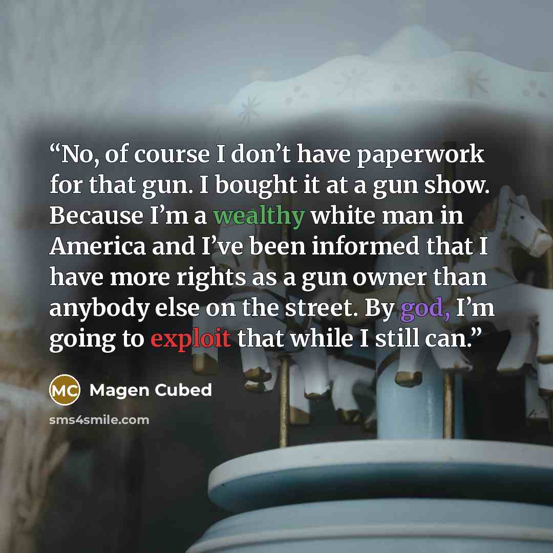 “No, of course I don’t have paperwork for that gun. I bought it at a gun show. Because I’m a wealthy white man in America and I’ve been informed that I have more rights as a gun owner than anybody else on the street. By god, I’m going to exploit that while I still can.” quote by Magen Cubed
