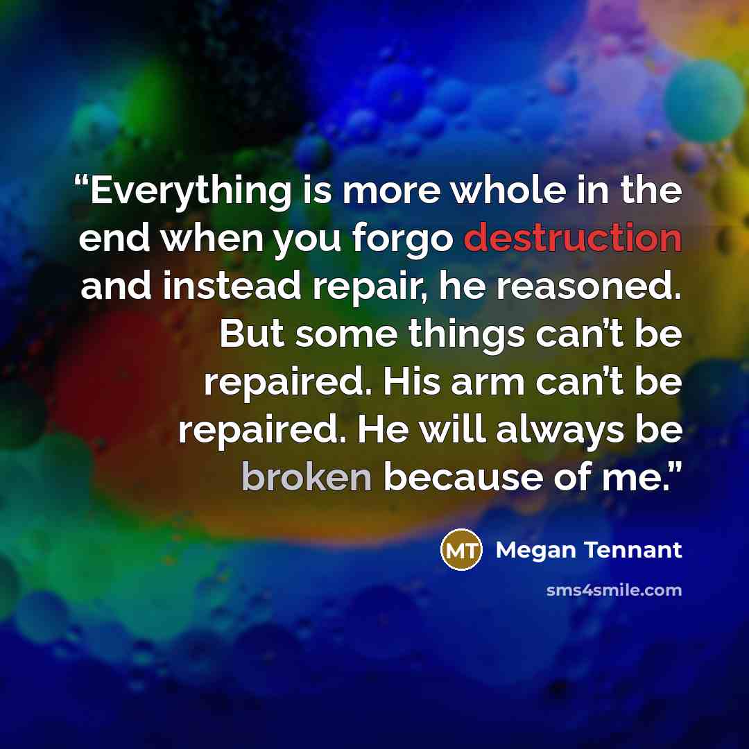 “Everything is more whole in the end when you forgo destruction and instead repair, he reasoned. But some things can’t be repaired. His arm can’t be repaired. He will always be broken because of me.” quote by Megan Tennant