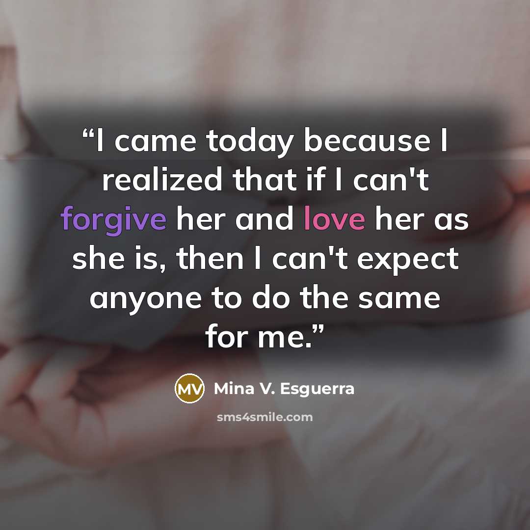 “I came today because I realized that if I can't forgive her and love her as she is, then I can't expect anyone to do the same for me.” quote by Mina V. Esguerra