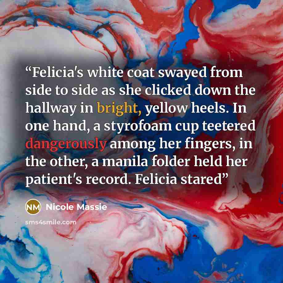 “Felicia's white coat swayed from side to side as she clicked down the hallway in bright, yellow heels. In one hand, a styrofoam cup teetered dangerously among her fingers, in the other, a manila folder held her patient's record. Felicia stared” quote by Nicole Massie