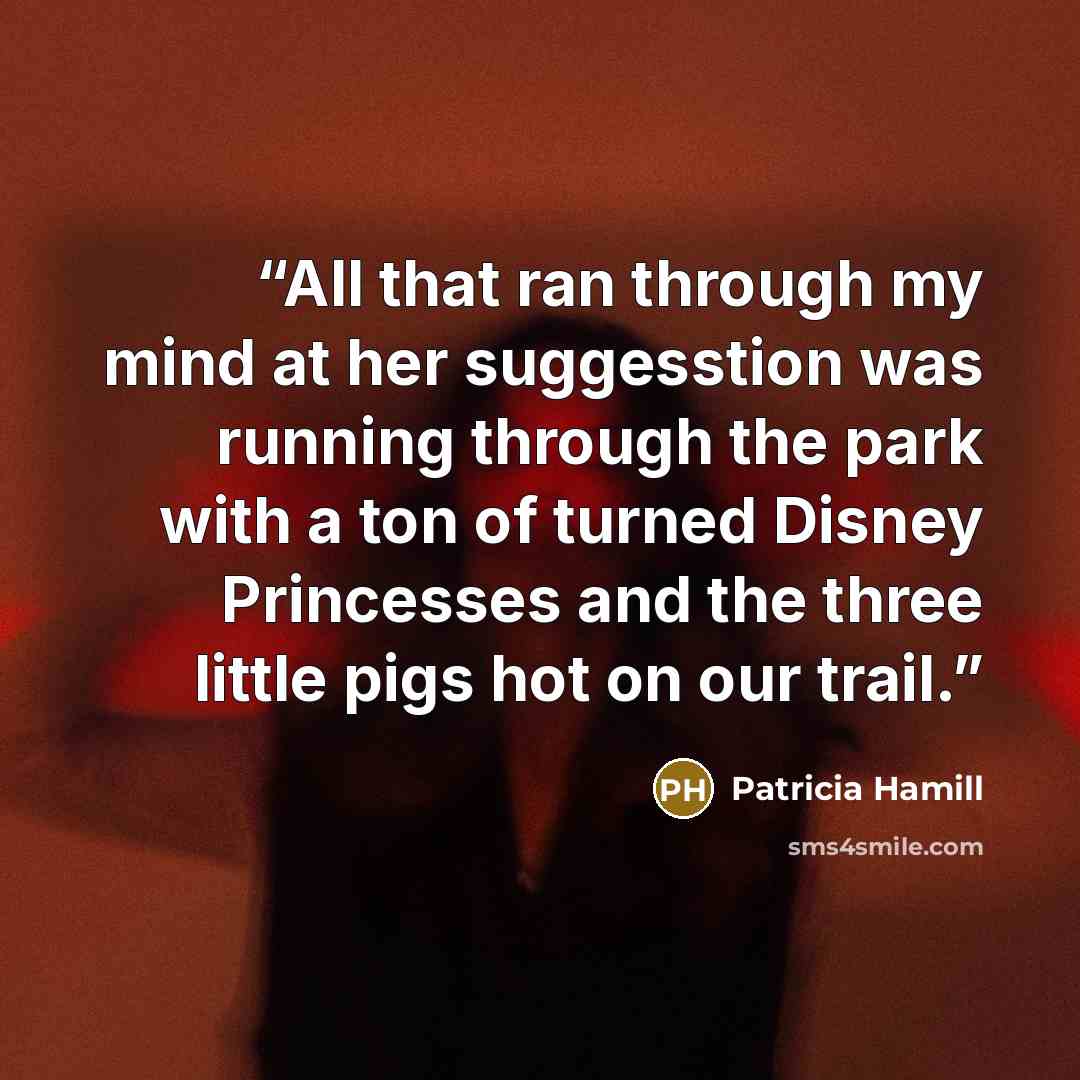 “All that ran through my mind at her suggesstion was running through the park with a ton of turned Disney Princesses and the three little pigs hot on our trail.” quote by Patricia Hamill