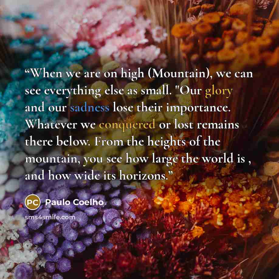 “When we are on high (Mountain), we can see everything else as small. "Our glory and our sadness lose their importance. Whatever we conquered or lost remains there below. From the heights of the mountain, you see how large the world is , and how wide its horizons.” quote by Paulo Coelho