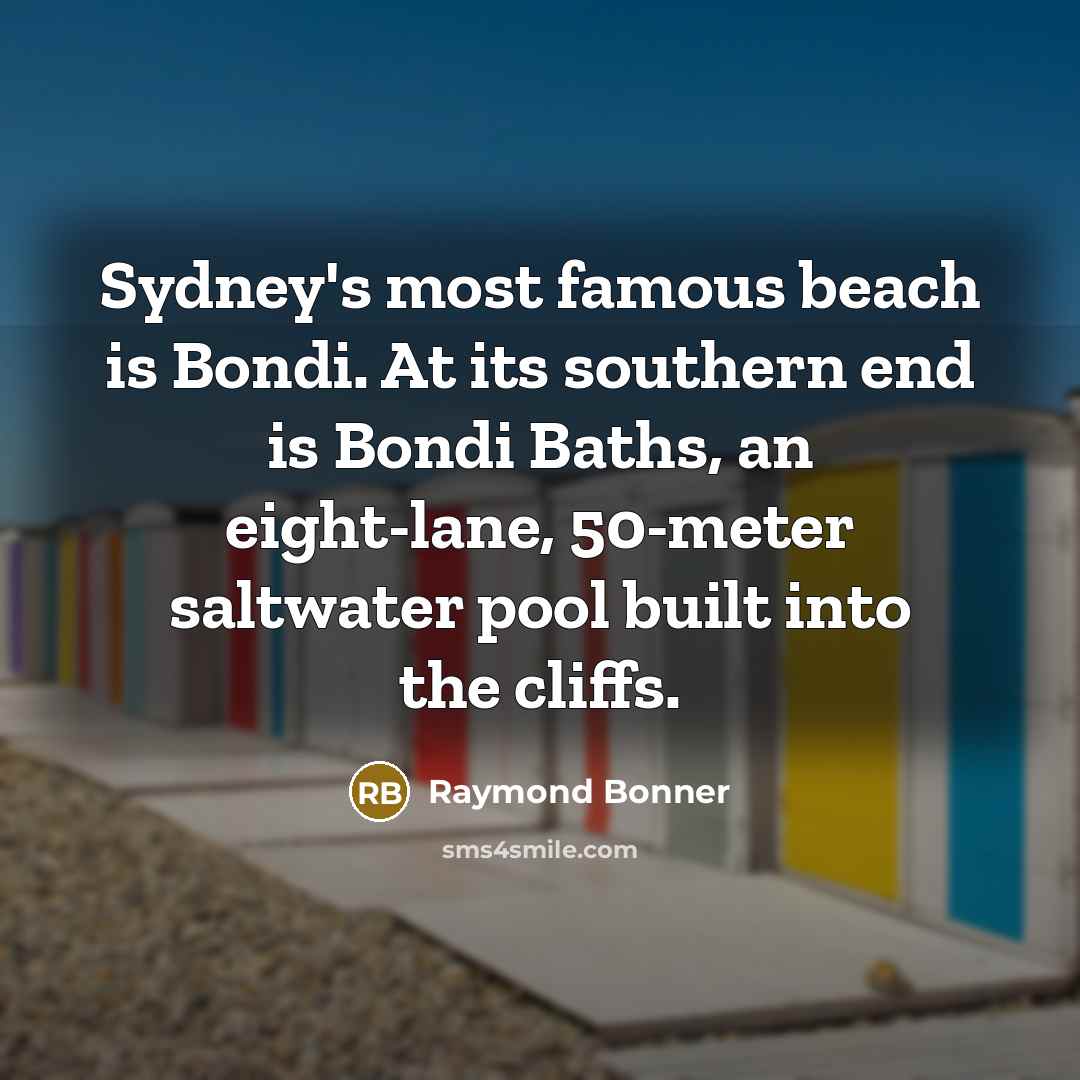 “Sydney's most famous beach is Bondi. At its southern end is Bondi Baths, an eight-lane, 50-meter saltwater pool built into the cliffs.” quote by Raymond Bonner