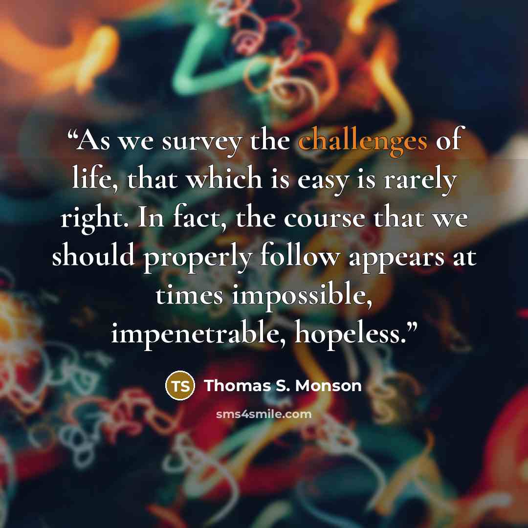 “As we survey the challenges of life, that which is easy is rarely right. In fact, the course that we should properly follow appears at times impossible, impenetrable, hopeless.” quote by Thomas S. Monson