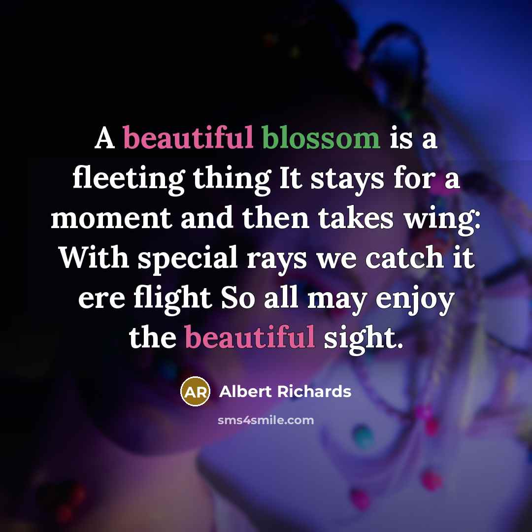 “A beautiful blossom is a fleeting thing It stays for a moment and then takes wing: With special rays we catch it ere flight So all may enjoy the beautiful sight.” quote by Albert Richards