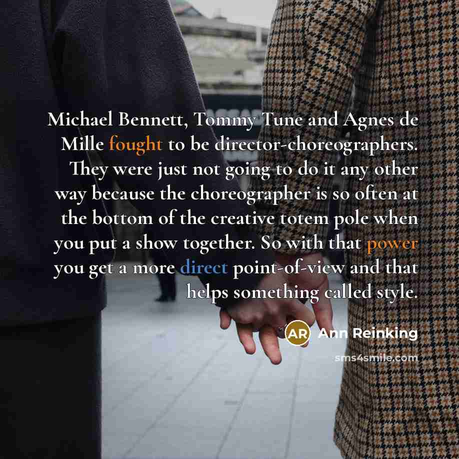 “Michael Bennett, Tommy Tune and Agnes de Mille fought to be director-choreographers. They were just not going to do it any other way because the choreographer is so often at the bottom of the creative totem pole when you put a show together. So with that power you get a more direct point-of-view…” quote by Ann Reinking