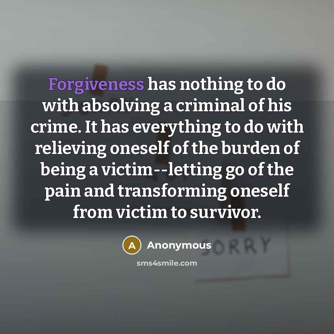 “Forgiveness has nothing to do with absolving a criminal of his crime. It has everything to do with relieving oneself of the burden of being a victim--letting go of the pain and transforming oneself from victim to survivor.” quote by Anonymous
