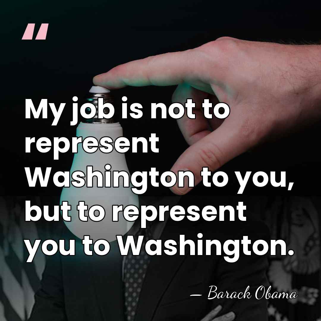 My job is not to represent Washington to you, but to represent&hellip; - Barack Obama