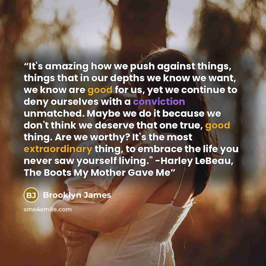 “It's amazing how we push against things, things that in our depths we know we want, we know are good for us, yet we continue to deny ourselves with a conviction unmatched. Maybe we do it because we don't think we deserve that one true, good thing. Are we worthy? It's the most extraordinary thing…” quote by Brooklyn James