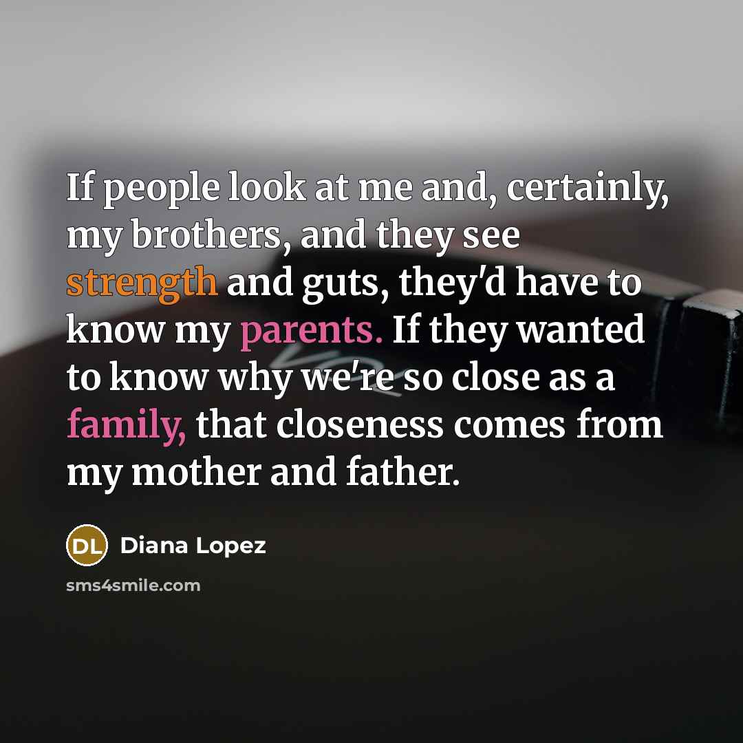 “If people look at me and, certainly, my brothers, and they see strength and guts, they'd have to know my parents. If they wanted to know why we're so close as a family, that closeness comes from my mother and father.” quote by Diana Lopez