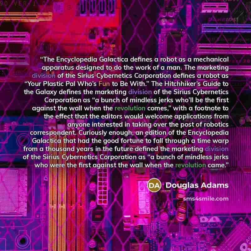 “The Encyclopedia Galactica defines a robot as a mechanical apparatus designed to do the work of a man. The marketing division of the Sirius Cybernetics Corporation defines a robot as “Your Plastic Pal Who’s Fun to Be With.” The Hitchhiker’s Guide to the Galaxy defines the marketing division of the…” quote by Douglas Adams