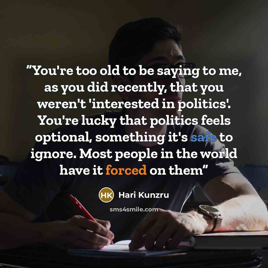 “You're too old to be saying to me, as you did recently, that you weren't 'interested in politics'. You're lucky that politics feels optional, something it's safe to ignore. Most people in the world have it forced on them” quote by Hari Kunzru