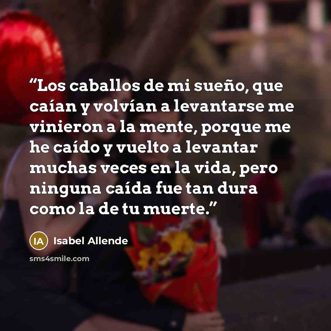 “Los caballos de mi sueño, que caían y volvían a levantarse me vinieron a la mente, porque me he caído y vuelto a levantar muchas veces en la vida, pero ninguna caída fue tan dura como la de tu muerte.” quote by Isabel Allende