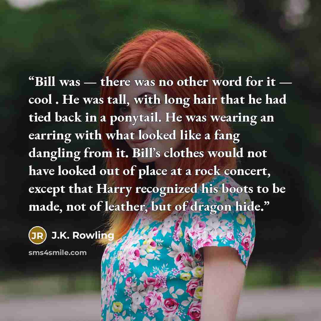“Bill was — there was no other word for it — cool . He was tall, with long hair that he had tied back in a ponytail. He was wearing an earring with what looked like a fang dangling from it. Bill’s clothes would not have looked out of place at a rock concert, except that Harry recognized his boots…” quote by J.K. Rowling
