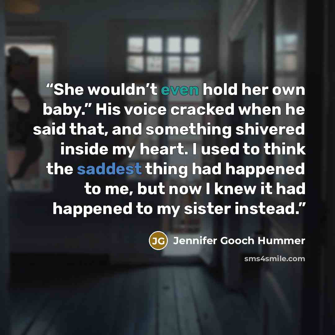 “She wouldn’t even hold her own baby.” His voice cracked when he said that, and something shivered inside my heart. I used to think the saddest thing had happened to me, but now I knew it had happened to my sister instead.” quote by Jennifer Gooch Hummer