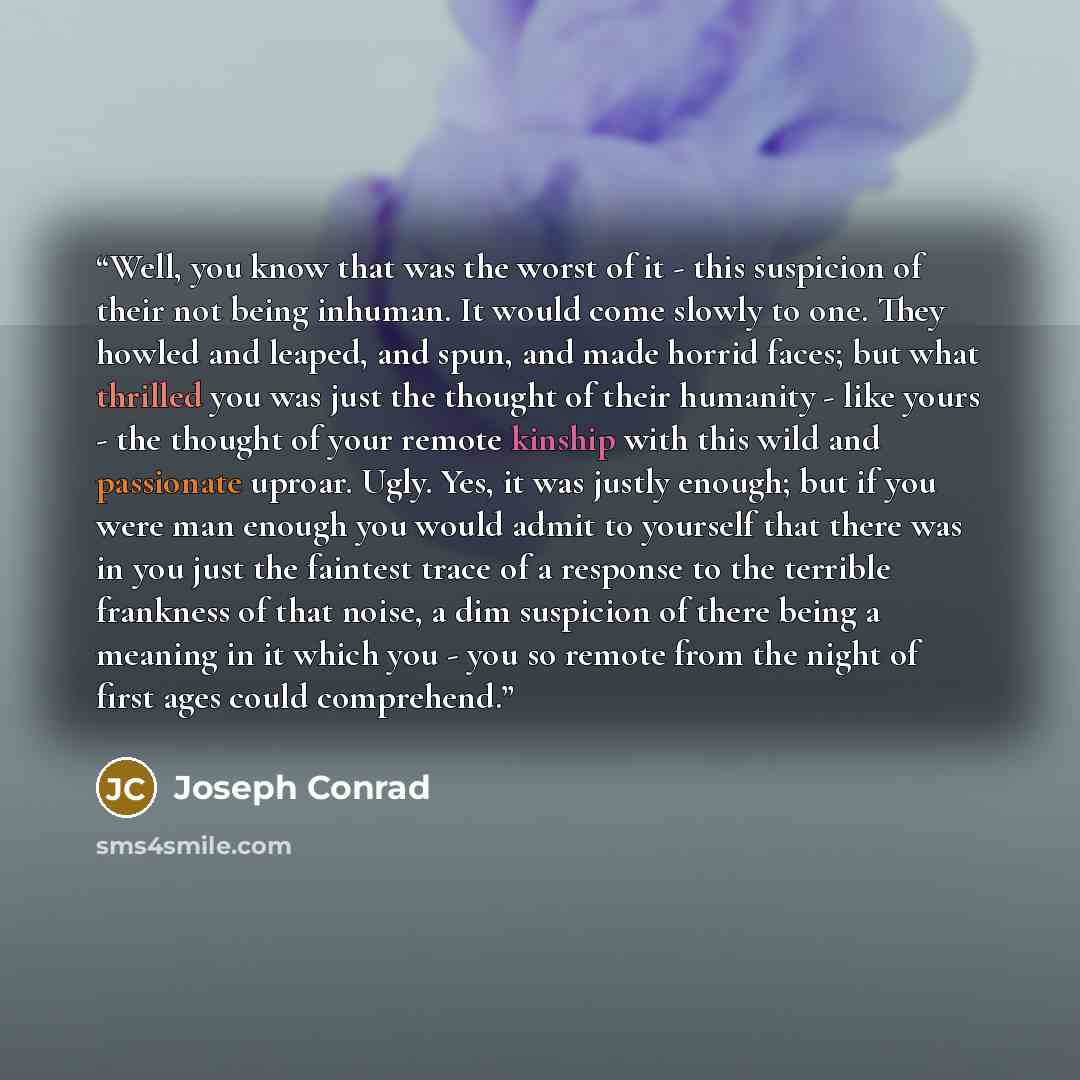 “Well, you know that was the worst of it - this suspicion of their not being inhuman. It would come slowly to one. They howled and leaped, and spun, and made horrid faces; but what thrilled you was just the thought of their humanity - like yours - the thought of your remote kinship with this wild…” quote by Joseph Conrad