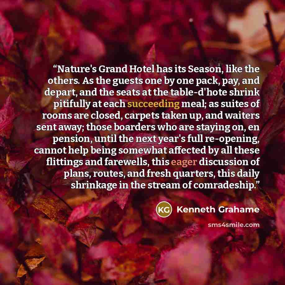 “Nature's Grand Hotel has its Season, like the others. As the guests one by one pack, pay, and depart, and the seats at the table-d'hote shrink pitifully at each succeeding meal; as suites of rooms are closed, carpets taken up, and waiters sent away; those boarders who are staying on, en pension…” quote by Kenneth Grahame