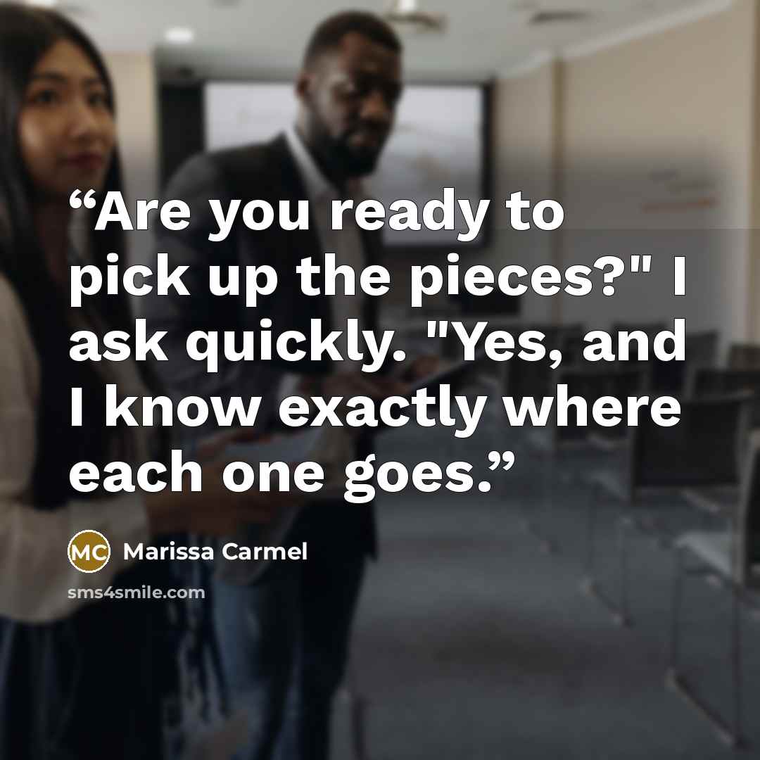“Are you ready to pick up the pieces?" I ask quickly. "Yes, and I know exactly where each one goes.” quote by Marissa Carmel