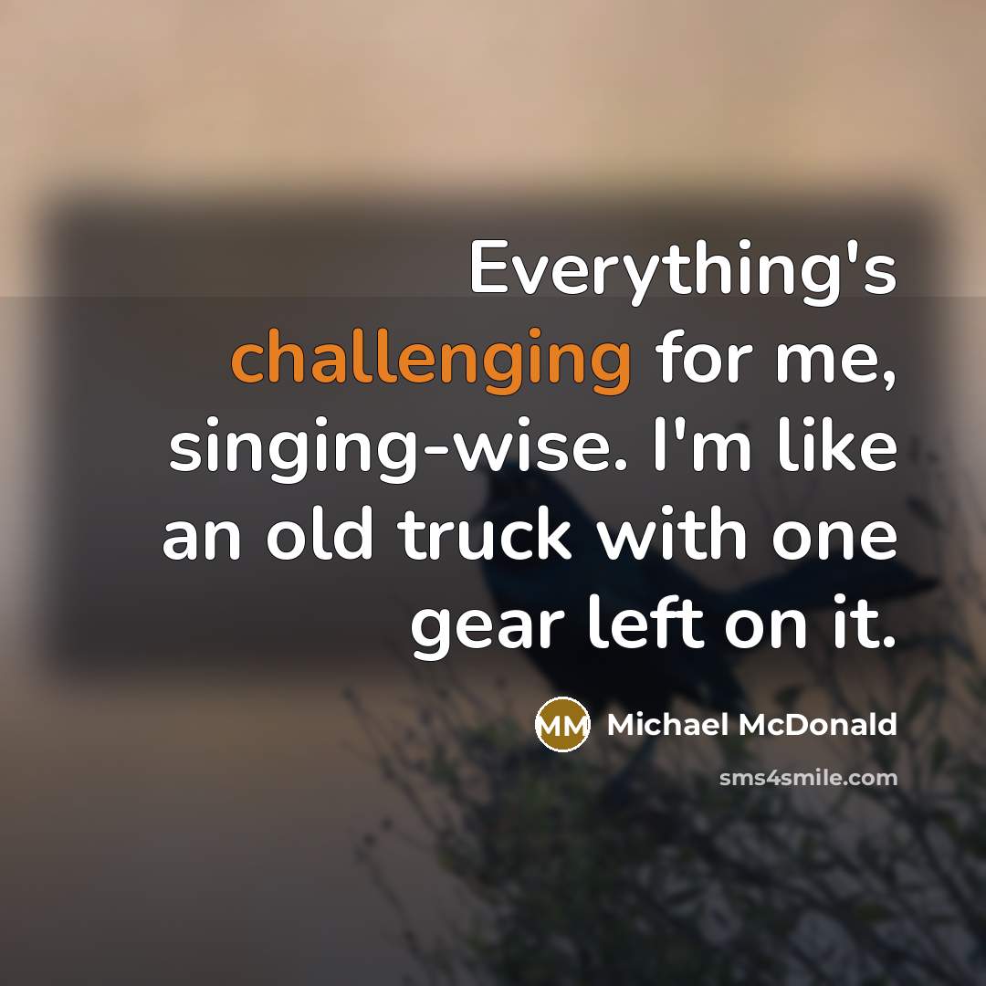 “Everything's challenging for me, singing-wise. I'm like an old truck with one gear left on it.” quote by Michael McDonald