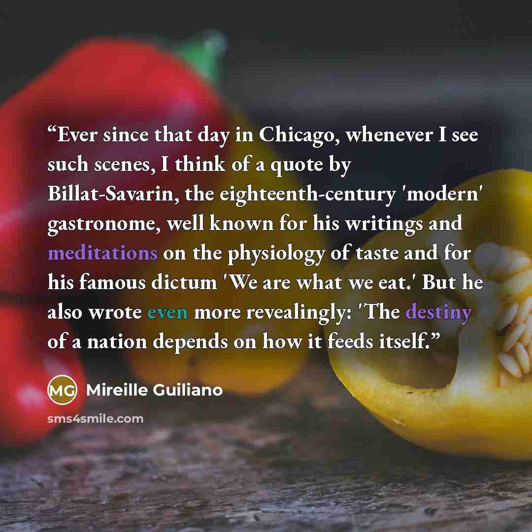 “Ever since that day in Chicago, whenever I see such scenes, I think of a quote by Billat-Savarin, the eighteenth-century 'modern' gastronome, well known for his writings and meditations on the physiology of taste and for his famous dictum 'We are what we eat.' But he also wrote even more…” quote by Mireille Guiliano