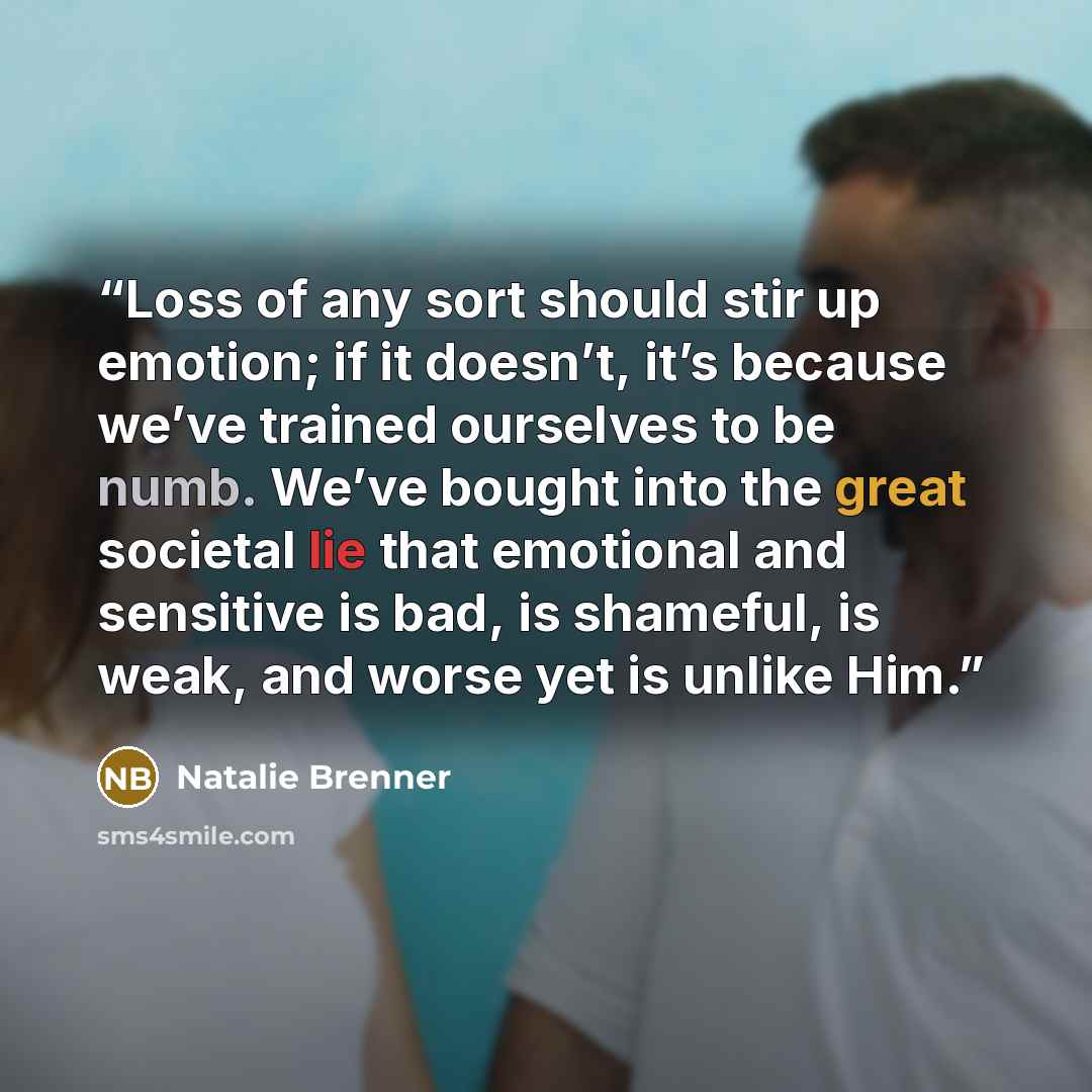 “Loss of any sort should stir up emotion; if it doesn’t, it’s because we’ve trained ourselves to be numb. We’ve bought into the great societal lie that emotional and sensitive is bad, is shameful, is weak, and worse yet is unlike Him.” quote by Natalie Brenner