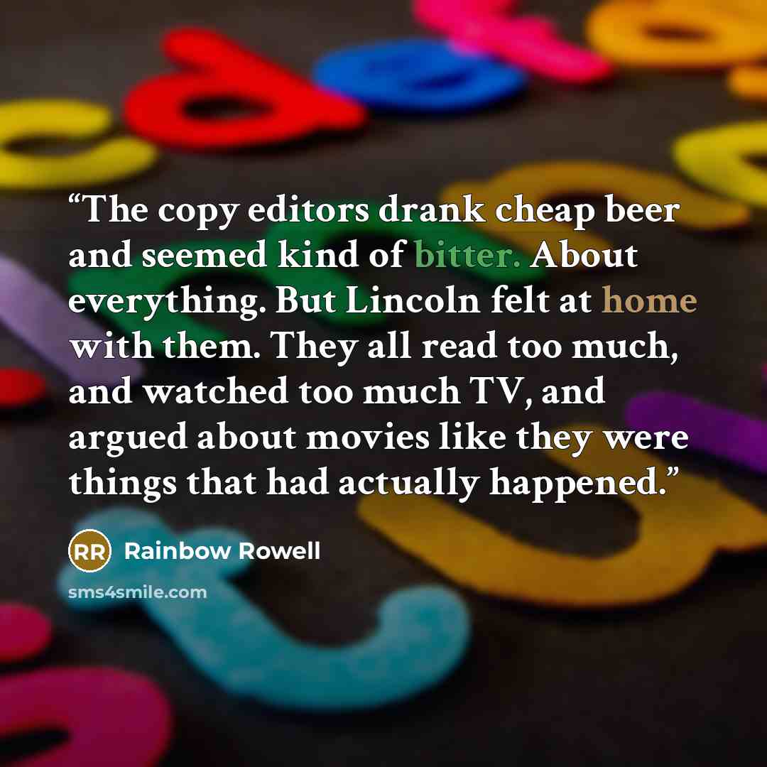 “The copy editors drank cheap beer and seemed kind of bitter. About everything. But Lincoln felt at home with them. They all read too much, and watched too much TV, and argued about movies like they were things that had actually happened.” quote by Rainbow Rowell