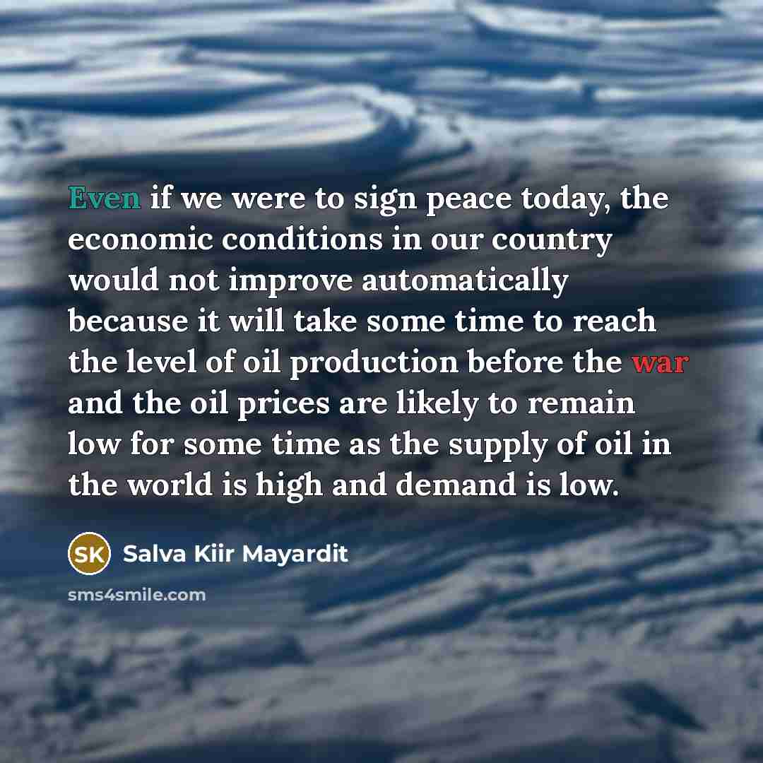 “Even if we were to sign peace today, the economic conditions in our country would not improve automatically because it will take some time to reach the level of oil production before the war and the oil prices are likely to remain low for some time as the supply of oil in the world is high and…” quote by Salva Kiir Mayardit