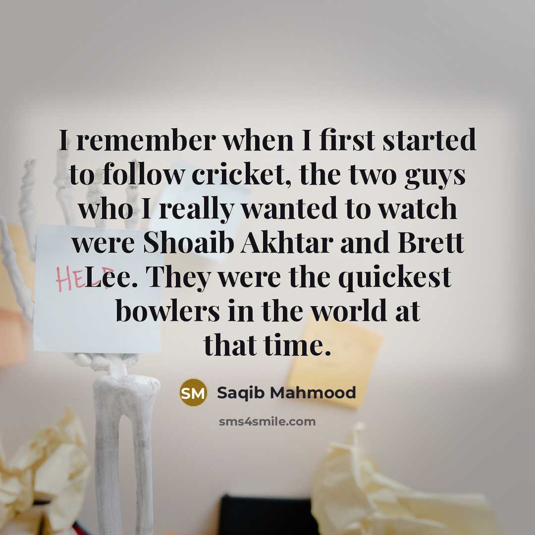 “I remember when I first started to follow cricket, the two guys who I really wanted to watch were Shoaib Akhtar and Brett Lee. They were the quickest bowlers in the world at that time.” quote by Saqib Mahmood