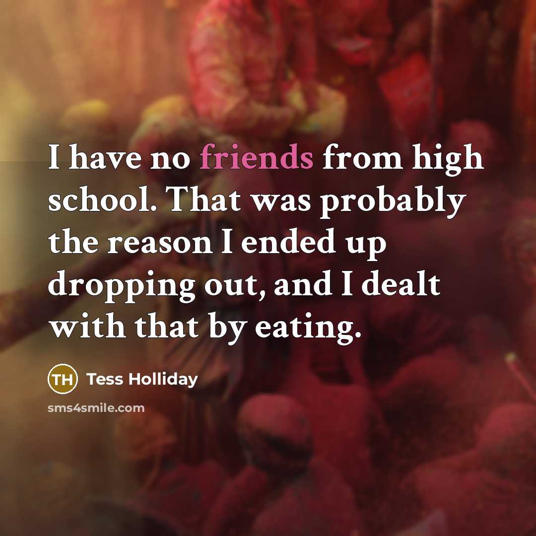“I have no friends from high school. That was probably the reason I ended up dropping out, and I dealt with that by eating.” quote by Tess Holliday