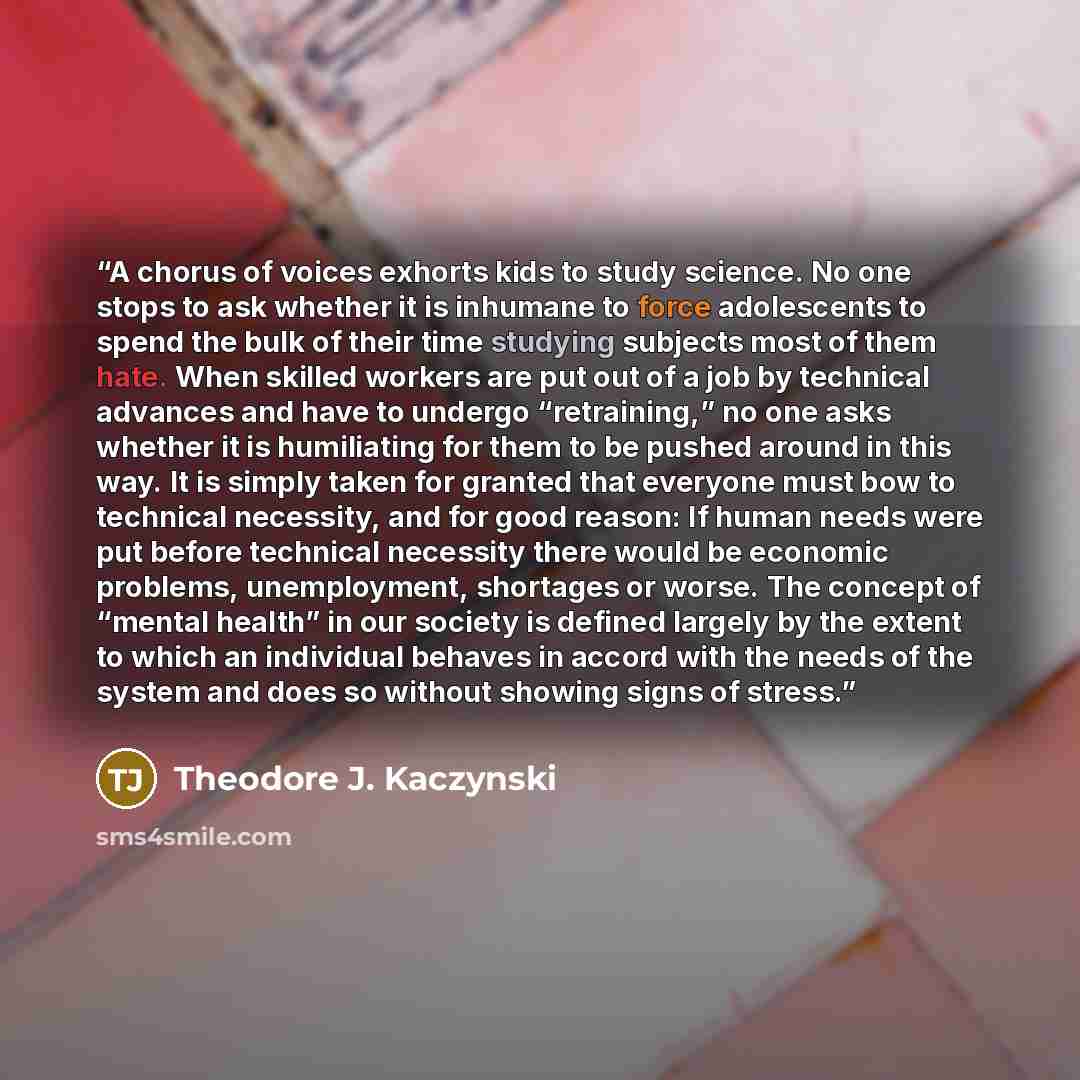 “A chorus of voices exhorts kids to study science. No one stops to ask whether it is inhumane to force adolescents to spend the bulk of their time studying subjects most of them hate. When skilled workers are put out of a job by technical advances and have to undergo “retraining,” no one asks…” quote by Theodore J. Kaczynski