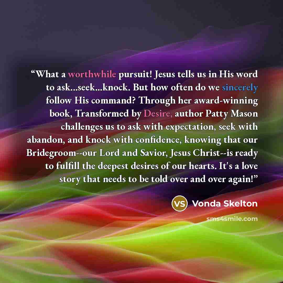 “What a worthwhile pursuit! Jesus tells us in His word to ask...seek...knock. But how often do we sincerely follow His command? Through her award-winning book, Transformed by Desire, author Patty Mason challenges us to ask with expectation, seek with abandon, and knock with confidence, knowing that…” quote by Vonda Skelton