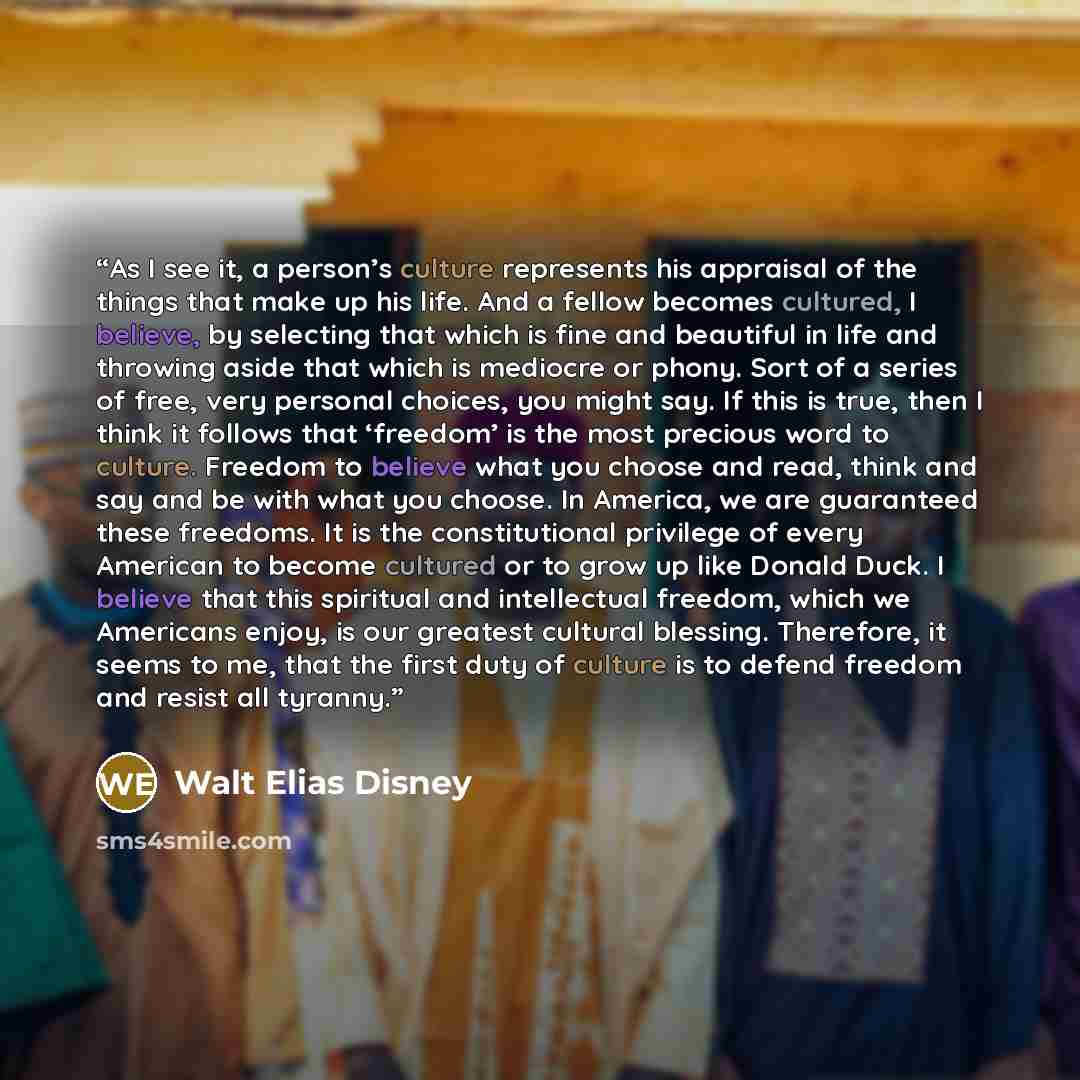 “As I see it, a person’s culture represents his appraisal of the things that make up his life. And a fellow becomes cultured, I believe, by selecting that which is fine and beautiful in life and throwing aside that which is mediocre or phony. Sort of a series of free, very personal choices, you…” quote by Walt Elias Disney