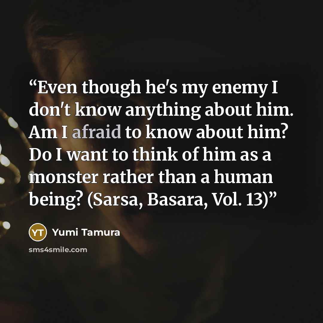 “Even though he's my enemy I don't know anything about him. Am I afraid to know about him? Do I want to think of him as a monster rather than a human being? (Sarsa, Basara, Vol. 13)” quote by Yumi Tamura