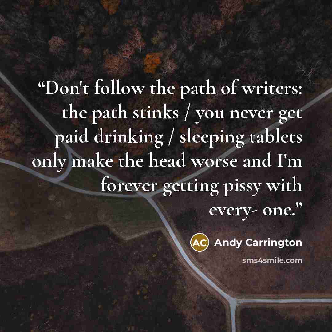 “Don't follow the path of writers: the path stinks / you never get paid drinking / sleeping tablets only make the head worse and I'm forever getting pissy with every- one.” quote by Andy Carrington
