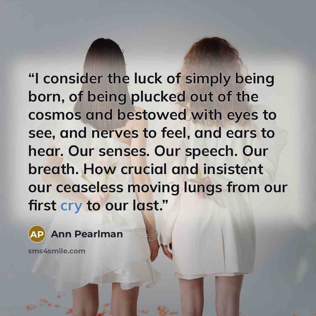 “I consider the luck of simply being born, of being plucked out of the cosmos and bestowed with eyes to see, and nerves to feel, and ears to hear. Our senses. Our speech. Our breath. How crucial and insistent our ceaseless moving lungs from our first cry to our last.” quote by Ann Pearlman