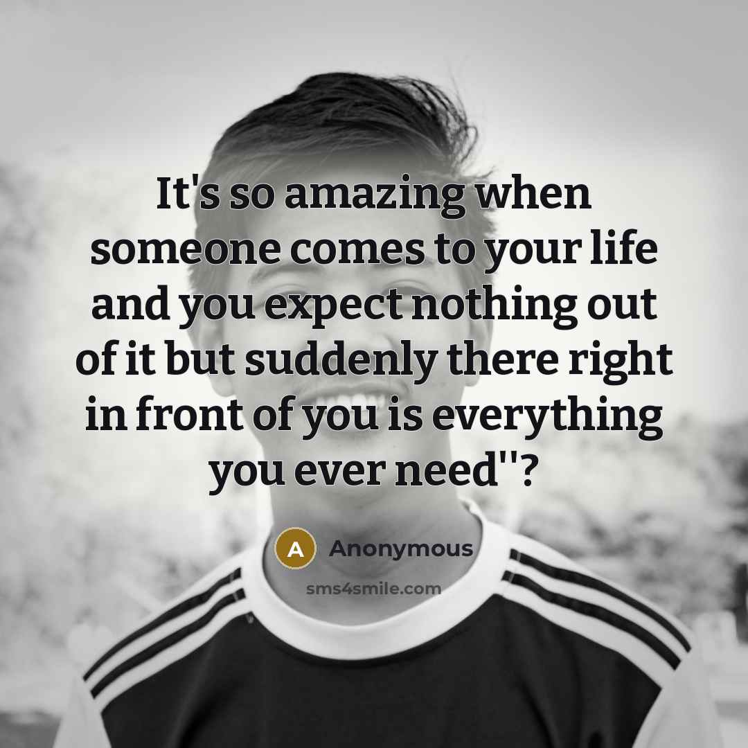“It's so amazing when someone comes to your life and you expect nothing out of it but suddenly there right in front of you is everything you ever need''?” quote by Anonymous