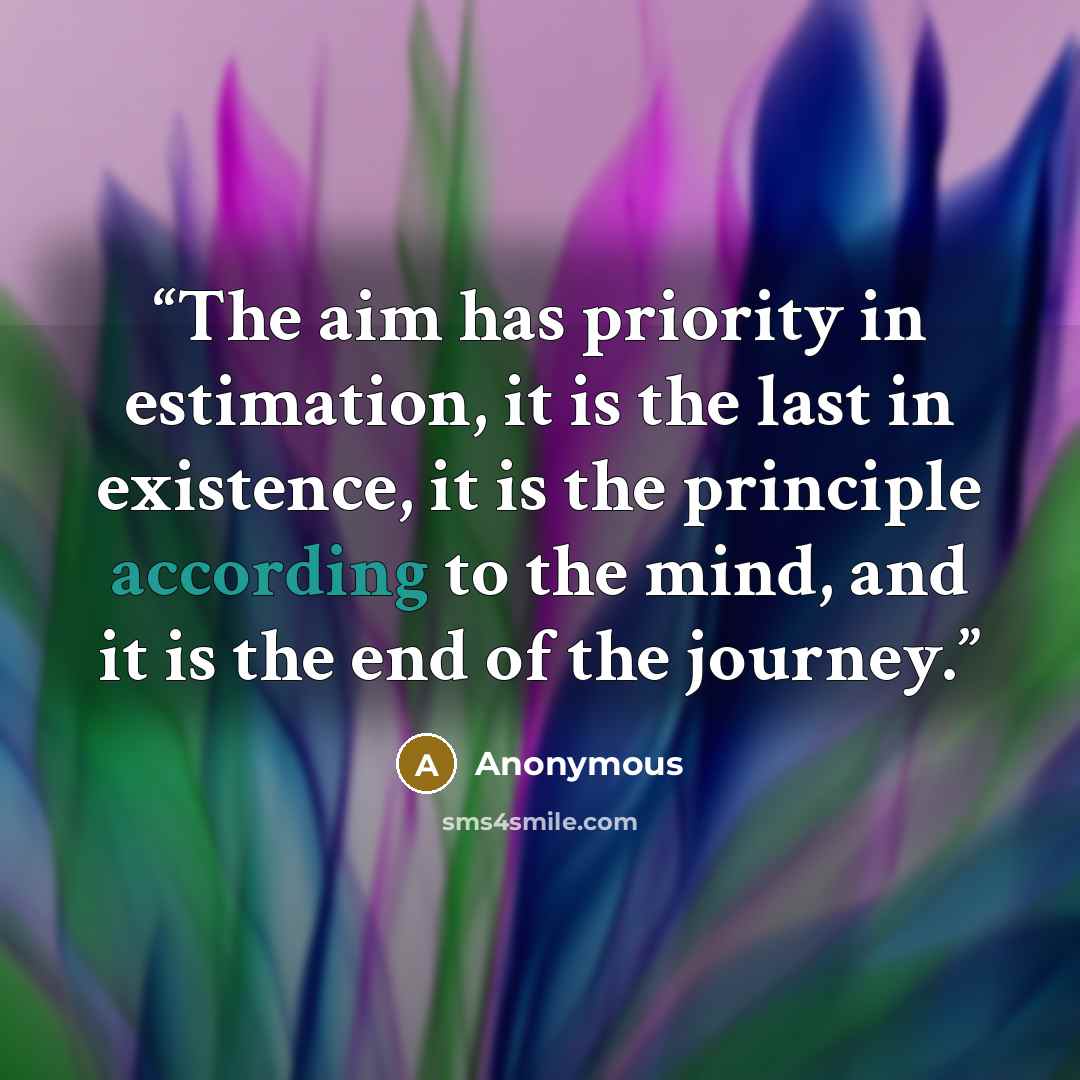 “The aim has priority in estimation, it is the last in existence, it is the principle according to the mind, and it is the end of the journey.” quote by Anonymous