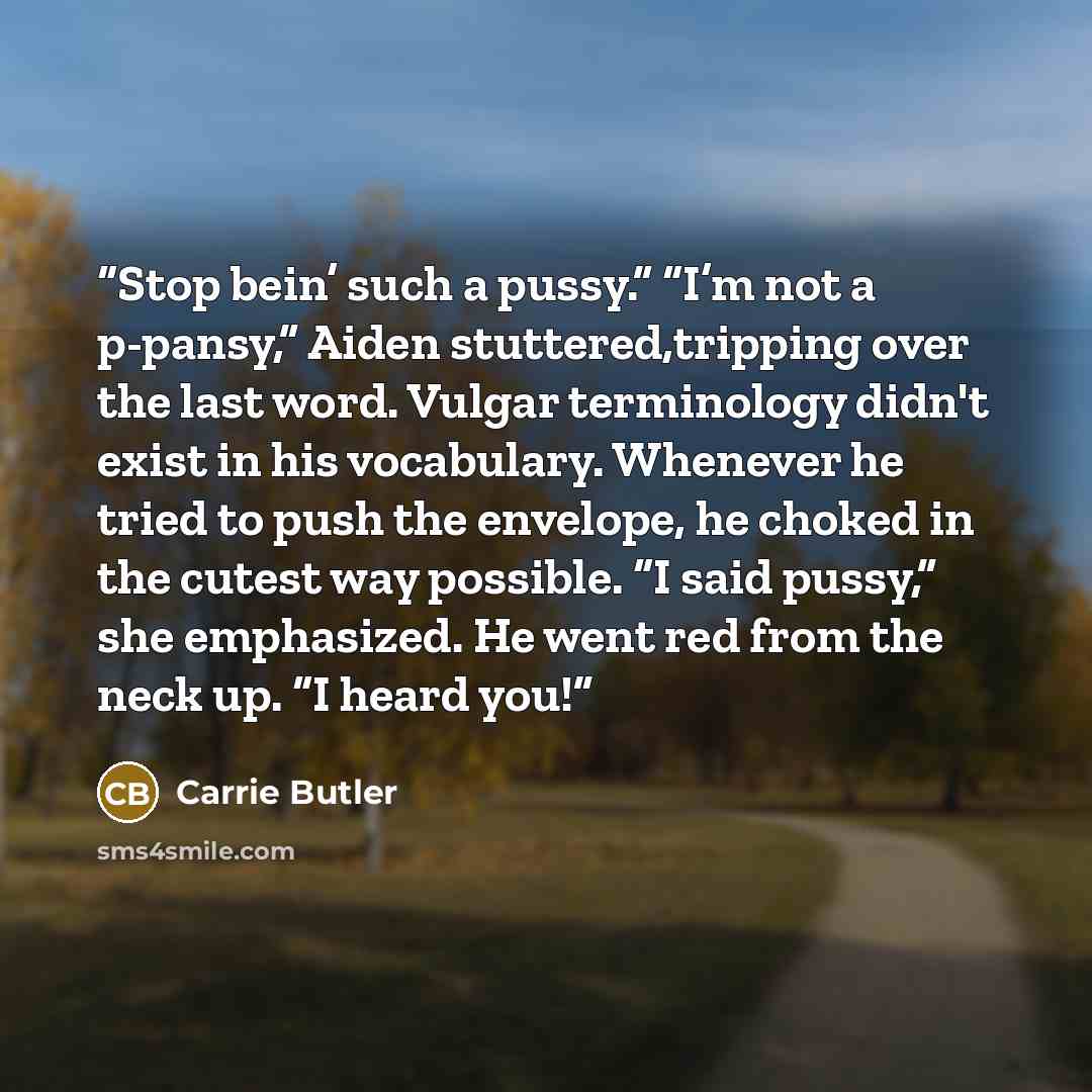 “Stop bein’ such a pussy.” “I’m not a p-pansy,” Aiden stuttered,tripping over the last word. Vulgar terminology didn't exist in his vocabulary. Whenever he tried to push the envelope, he choked in the cutest way possible. “I said pussy,” she emphasized. He went red from the neck up. “I heard you!” quote by Carrie Butler