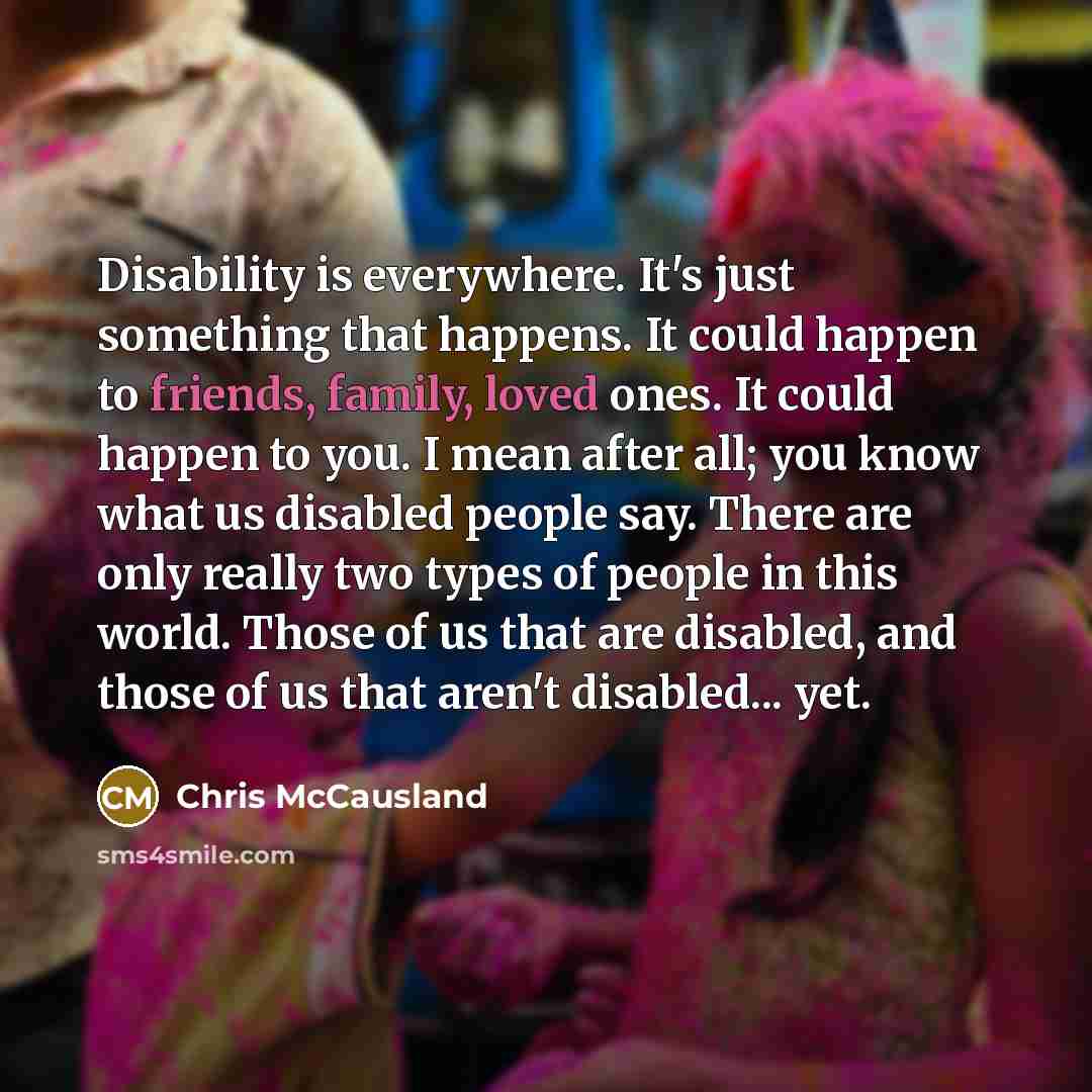 “Disability is everywhere. It's just something that happens. It could happen to friends, family, loved ones. It could happen to you. I mean after all; you know what us disabled people say. There are only really two types of people in this world. Those of us that are disabled, and those of us that…” quote by Chris McCausland