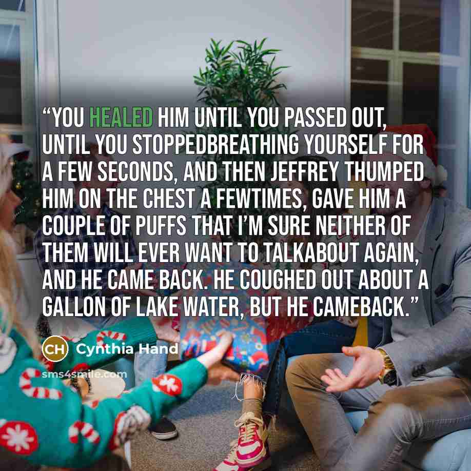 “You healed him until you passed out, until you stoppedbreathing yourself for a few seconds, and then Jeffrey thumped him on the chest a fewtimes, gave him a couple of puffs that I’m sure neither of them will ever want to talkabout again, and he came back. He coughed out about a gallon of lake…” quote by Cynthia Hand
