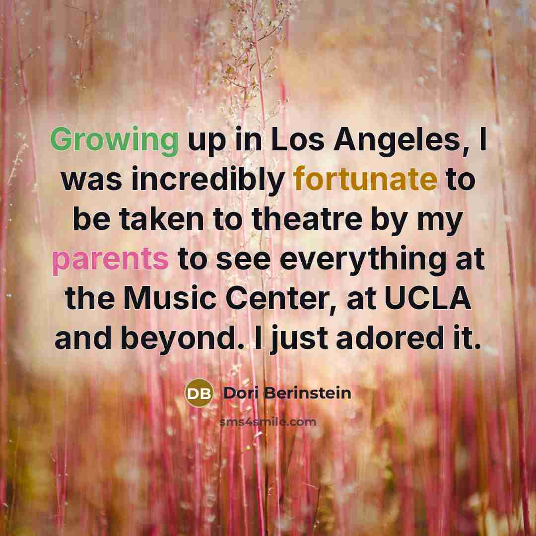 “Growing up in Los Angeles, I was incredibly fortunate to be taken to theatre by my parents to see everything at the Music Center, at UCLA and beyond. I just adored it.” quote by Dori Berinstein