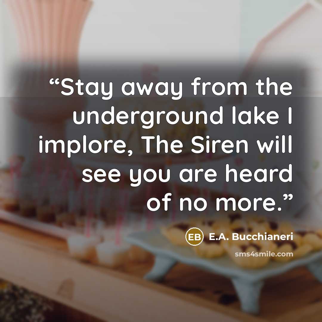“Stay away from the underground lake I implore, The Siren will see you are heard of no more.” quote by E.A. Bucchianeri