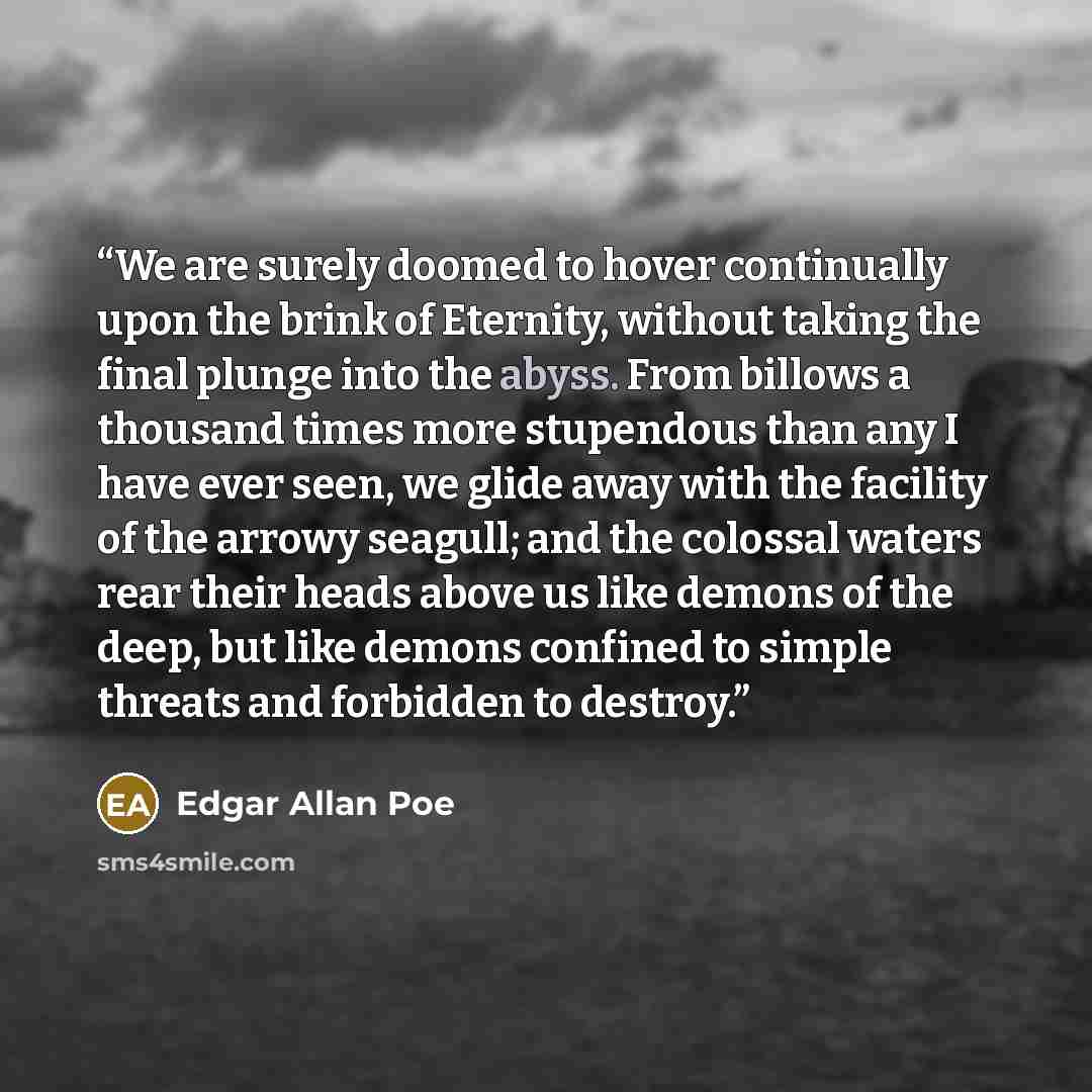 “We are surely doomed to hover continually upon the brink of Eternity, without taking the final plunge into the abyss. From billows a thousand times more stupendous than any I have ever seen, we glide away with the facility of the arrowy seagull; and the colossal waters rear their heads above us…” quote by Edgar Allan Poe