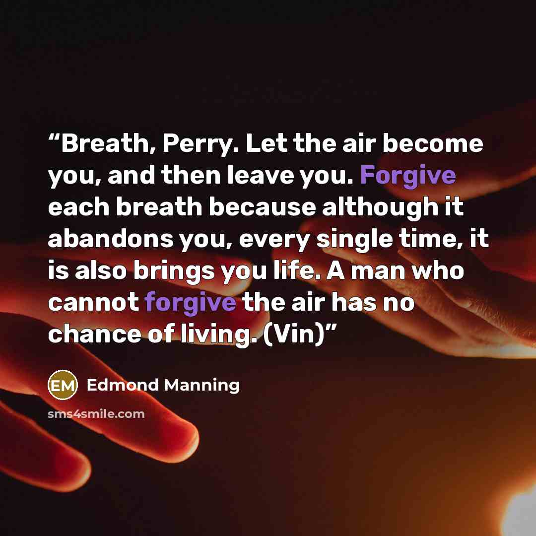 “Breath, Perry. Let the air become you, and then leave you. Forgive each breath because although it abandons you, every single time, it is also brings you life. A man who cannot forgive the air has no chance of living. (Vin)” quote by Edmond Manning