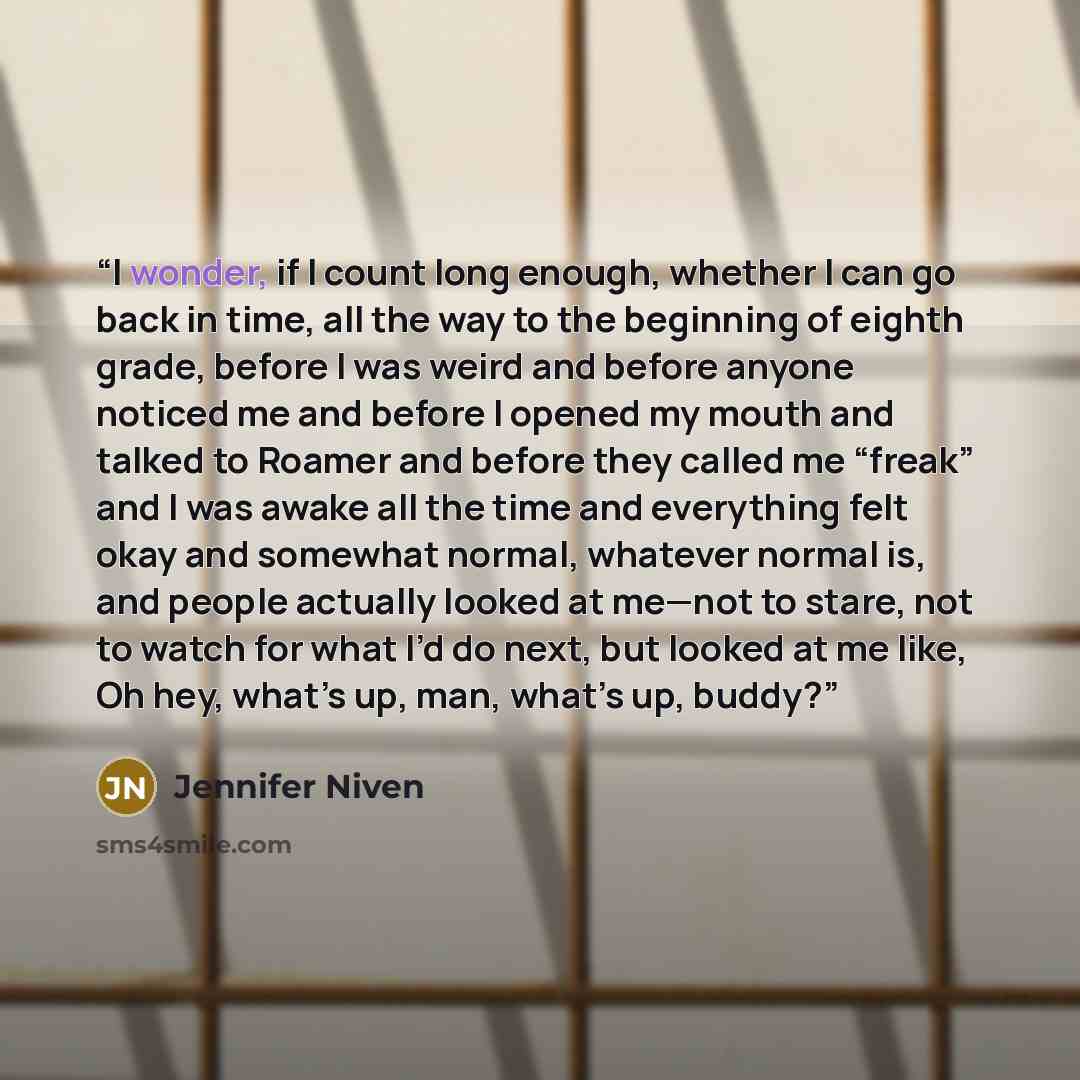 “I wonder, if I count long enough, whether I can go back in time, all the way to the beginning of eighth grade, before I was weird and before anyone noticed me and before I opened my mouth and talked to Roamer and before they called me “freak” and I was awake all the time and everything felt okay…” quote by Jennifer Niven