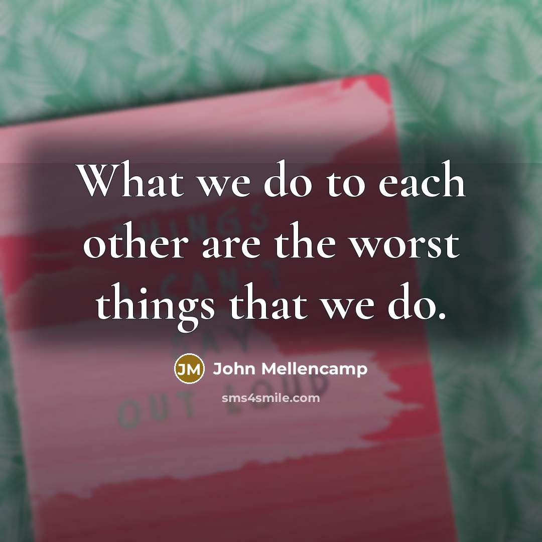 “What we do to each other are the worst things…” quote by John Mellencamp