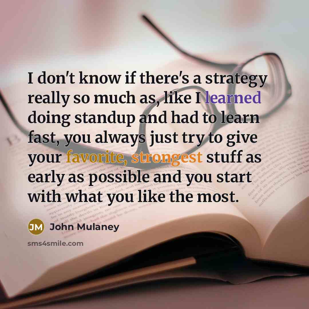 “I don't know if there's a strategy really so much as, like I learned doing standup and had to learn fast, you always just try to give your favorite, strongest stuff as early as possible and you start with what you like the most.” quote by John Mulaney