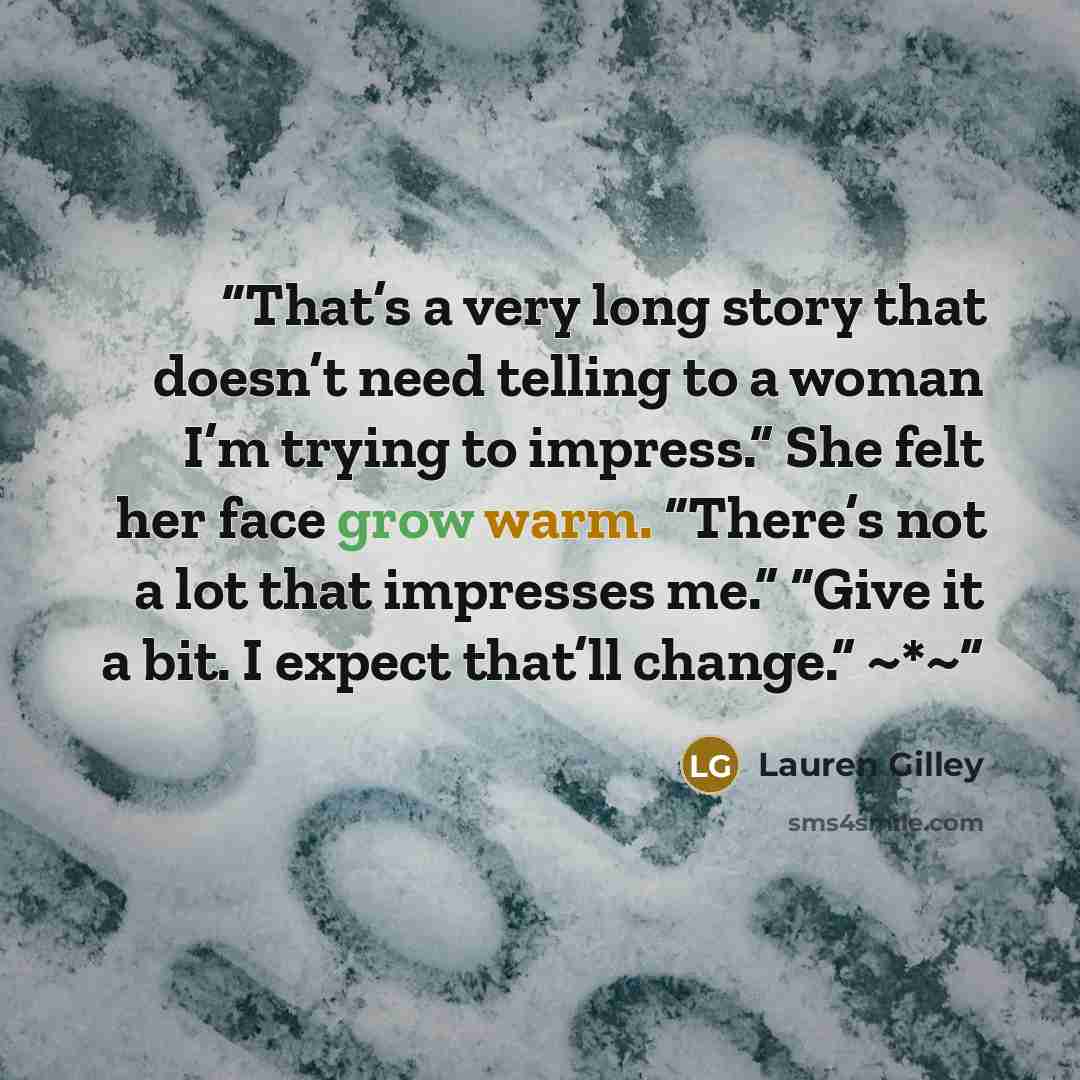 “That’s a very long story that doesn’t need telling to a woman I’m trying to impress.” She felt her face grow warm. “There’s not a lot that impresses me.” “Give it a bit. I expect that’ll change.” ~*~” quote by Lauren Gilley