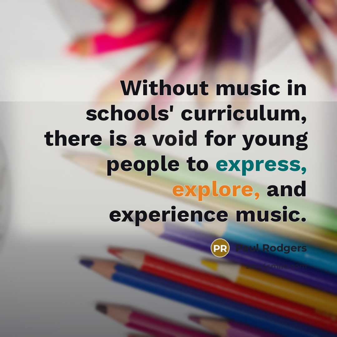 “Without music in schools' curriculum, there is a void for young people to express, explore, and experience music.” quote by Paul Rodgers