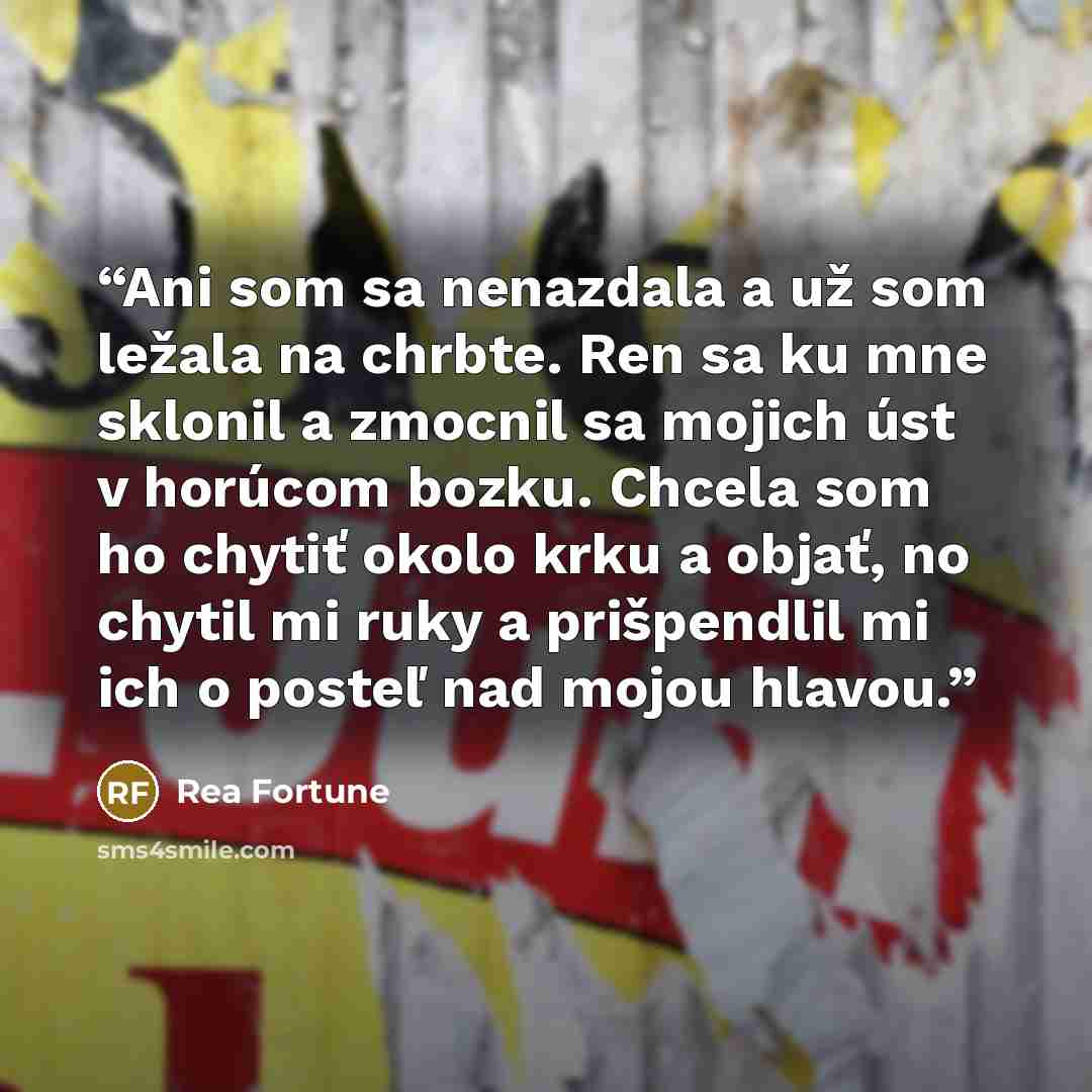 “Ani som sa nenazdala a už som ležala na chrbte. Ren sa ku mne sklonil a zmocnil sa mojich úst v horúcom bozku. Chcela som ho chytiť okolo krku a objať, no chytil mi ruky a prišpendlil mi ich o posteľ nad mojou hlavou.” quote by Rea Fortune